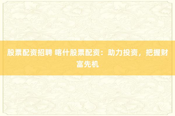 股票配资招聘 喀什股票配资：助力投资，把握财富先机