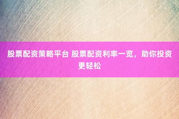 股票配资策略平台 股票配资利率一览，助你投资更轻松