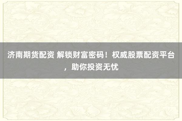 济南期货配资 解锁财富密码！权威股票配资平台，助你投资无忧