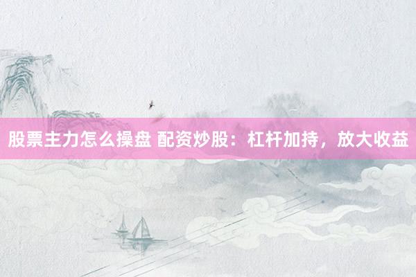 股票主力怎么操盘 配资炒股：杠杆加持，放大收益