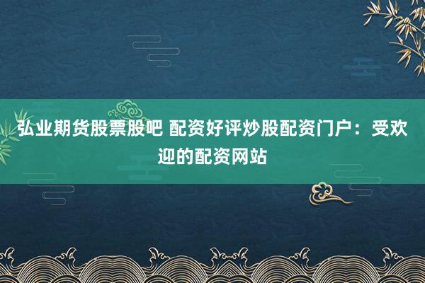 弘业期货股票股吧 配资好评炒股配资门户：受欢迎的配资网站