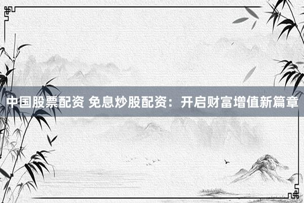 中国股票配资 免息炒股配资：开启财富增值新篇章