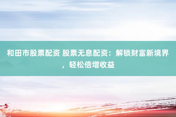和田市股票配资 股票无息配资：解锁财富新境界，轻松倍增收益