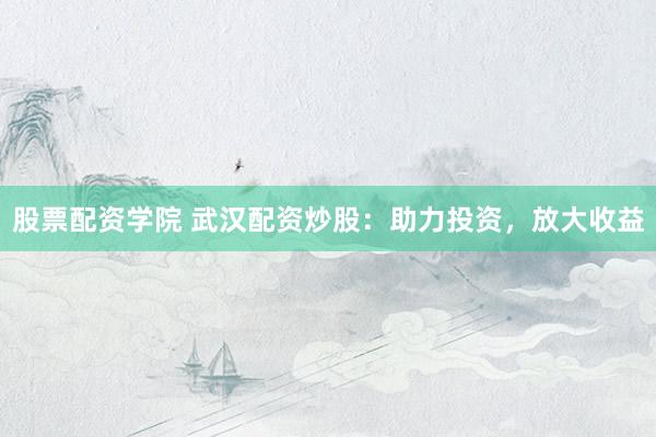 股票配资学院 武汉配资炒股：助力投资，放大收益