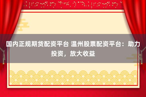 国内正规期货配资平台 温州股票配资平台：助力投资，放大收益