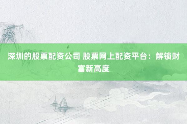 深圳的股票配资公司 股票网上配资平台：解锁财富新高度