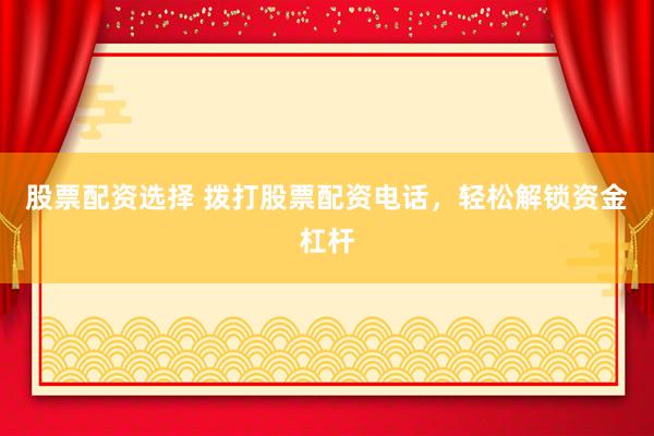 股票配资选择 拨打股票配资电话，轻松解锁资金杠杆