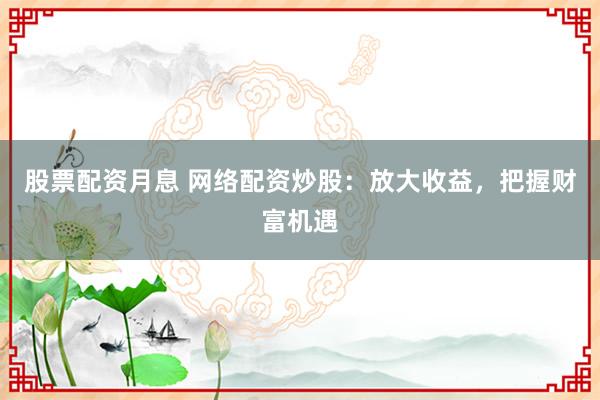 股票配资月息 网络配资炒股：放大收益，把握财富机遇