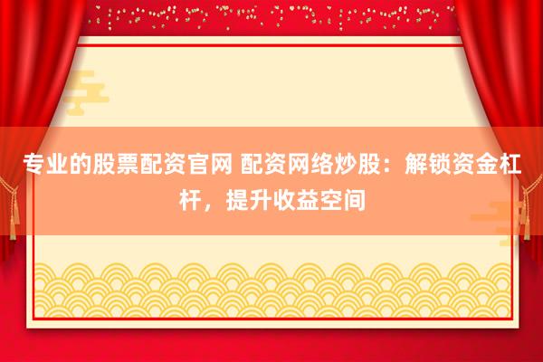 专业的股票配资官网 配资网络炒股：解锁资金杠杆，提升收益空间
