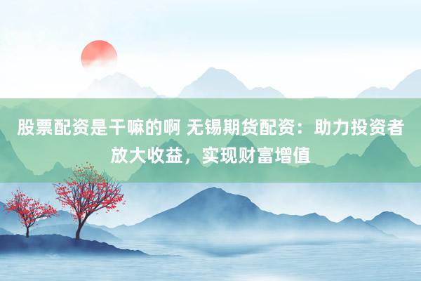 股票配资是干嘛的啊 无锡期货配资：助力投资者放大收益，实现财富增值