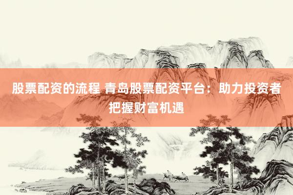 股票配资的流程 青岛股票配资平台：助力投资者把握财富机遇