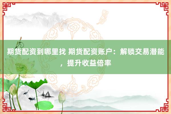 期货配资到哪里找 期货配资账户：解锁交易潜能，提升收益倍率