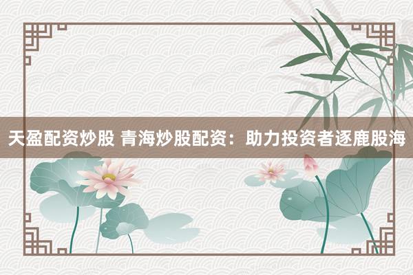 天盈配资炒股 青海炒股配资：助力投资者逐鹿股海