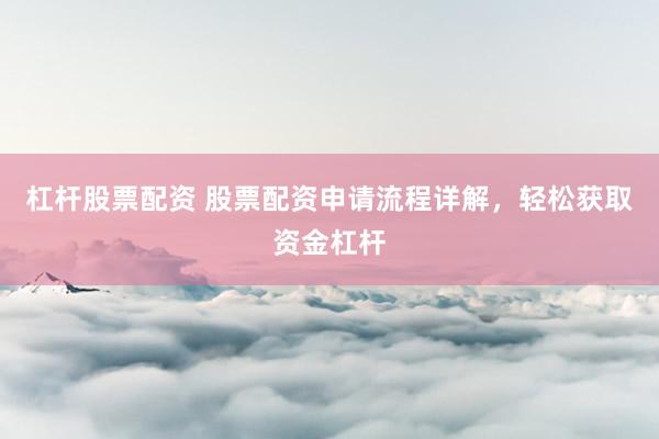 杠杆股票配资 股票配资申请流程详解，轻松获取资金杠杆