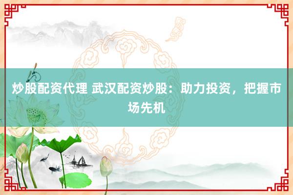 炒股配资代理 武汉配资炒股：助力投资，把握市场先机