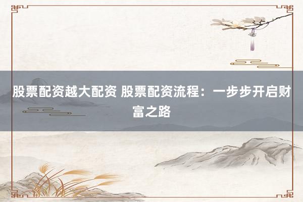 股票配资越大配资 股票配资流程：一步步开启财富之路