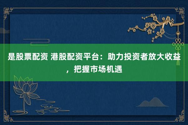 是股票配资 港股配资平台：助力投资者放大收益，把握市场机遇