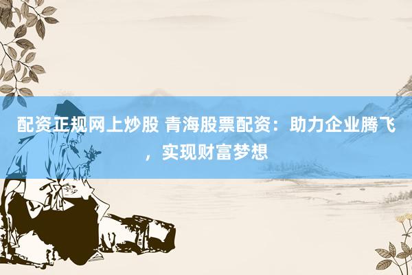 配资正规网上炒股 青海股票配资：助力企业腾飞，实现财富梦想