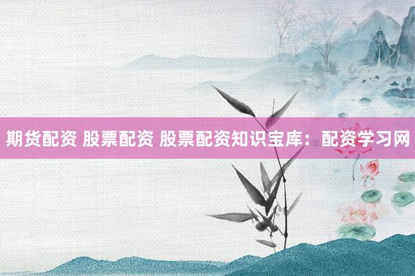 期货配资 股票配资 股票配资知识宝库：配资学习网