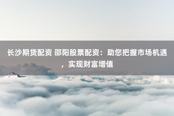 长沙期货配资 邵阳股票配资：助您把握市场机遇，实现财富增值