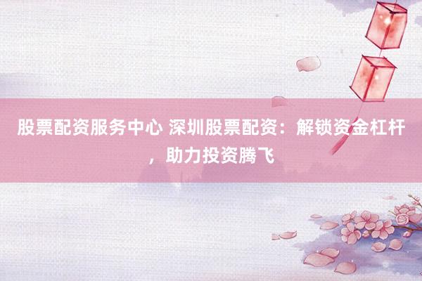 股票配资服务中心 深圳股票配资：解锁资金杠杆，助力投资腾飞