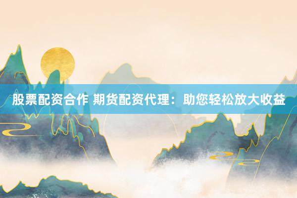 股票配资合作 期货配资代理：助您轻松放大收益