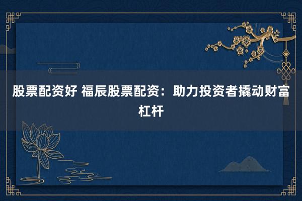 股票配资好 福辰股票配资：助力投资者撬动财富杠杆