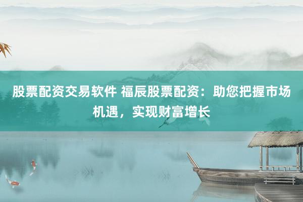 股票配资交易软件 福辰股票配资：助您把握市场机遇，实现财富增长