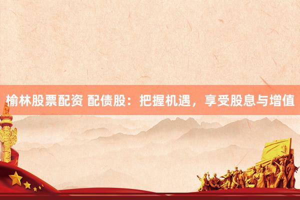 榆林股票配资 配债股：把握机遇，享受股息与增值