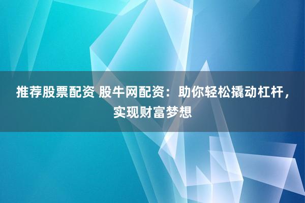 推荐股票配资 股牛网配资：助你轻松撬动杠杆，实现财富梦想