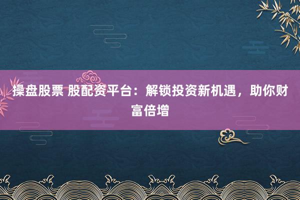 操盘股票 股配资平台：解锁投资新机遇，助你财富倍增