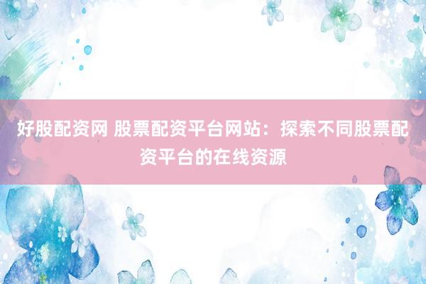好股配资网 股票配资平台网站：探索不同股票配资平台的在线资源