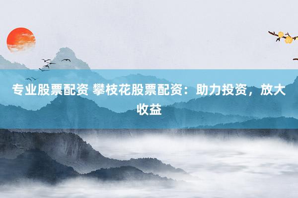 专业股票配资 攀枝花股票配资：助力投资，放大收益
