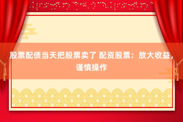 股票配债当天把股票卖了 配资股票：放大收益，谨慎操作