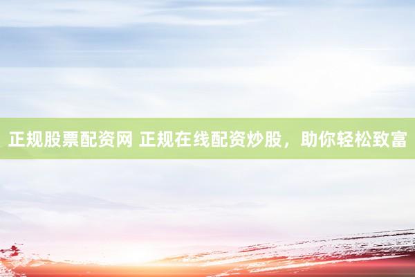 正规股票配资网 正规在线配资炒股，助你轻松致富