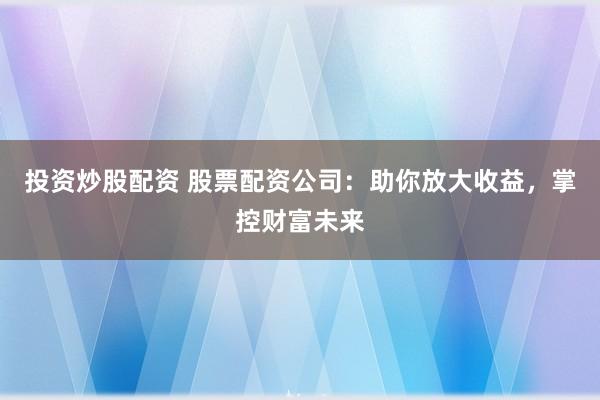 投资炒股配资 股票配资公司：助你放大收益，掌控财富未来