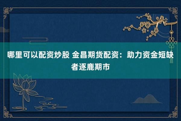 哪里可以配资炒股 金昌期货配资：助力资金短缺者逐鹿期市