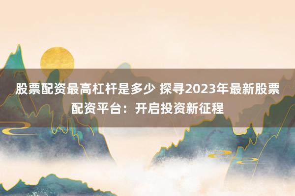 股票配资最高杠杆是多少 探寻2023年最新股票配资平台：开启投资新征程
