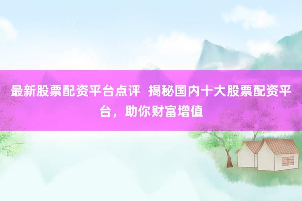 最新股票配资平台点评  揭秘国内十大股票配资平台，助你财富增值