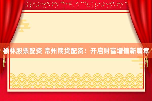 榆林股票配资 常州期货配资：开启财富增值新篇章