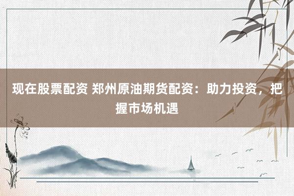 现在股票配资 郑州原油期货配资：助力投资，把握市场机遇