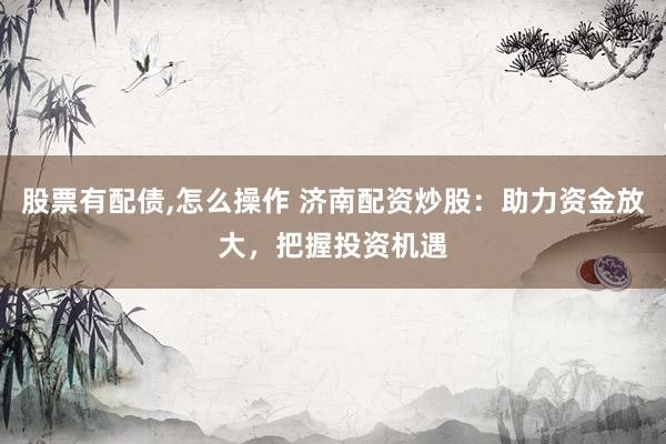 股票有配债,怎么操作 济南配资炒股：助力资金放大，把握投资机遇
