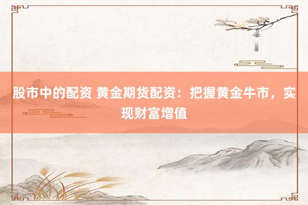 股市中的配资 黄金期货配资：把握黄金牛市，实现财富增值