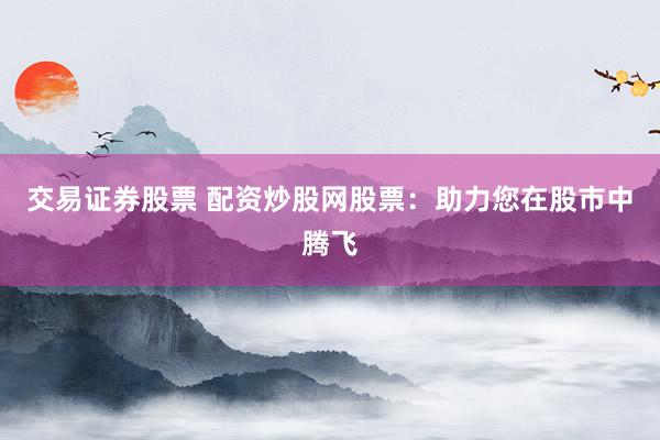 交易证券股票 配资炒股网股票：助力您在股市中腾飞