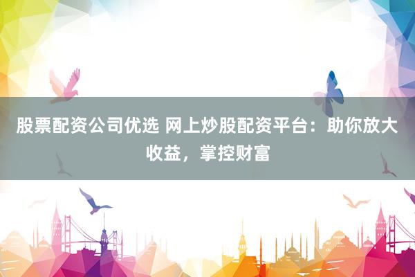 股票配资公司优选 网上炒股配资平台：助你放大收益，掌控财富