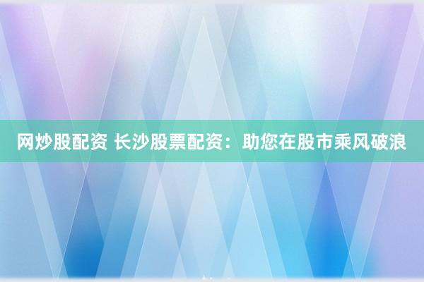 网炒股配资 长沙股票配资：助您在股市乘风破浪