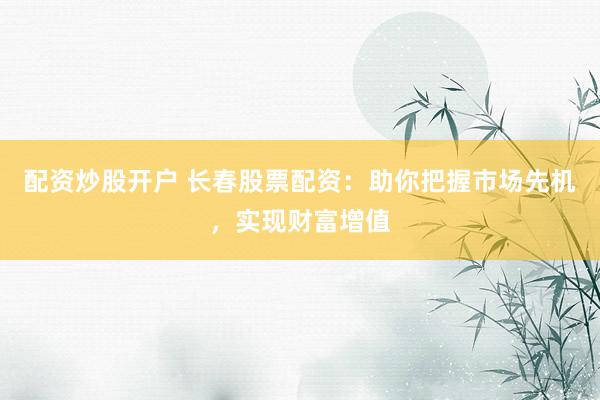 配资炒股开户 长春股票配资：助你把握市场先机，实现财富增值