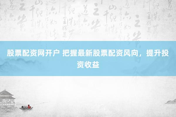 股票配资网开户 把握最新股票配资风向，提升投资收益