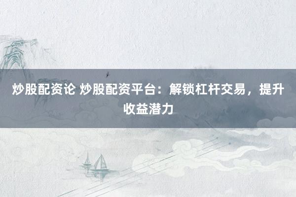 炒股配资论 炒股配资平台：解锁杠杆交易，提升收益潜力