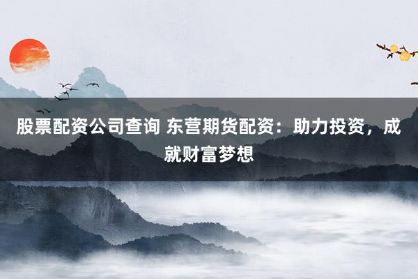 股票配资公司查询 东营期货配资：助力投资，成就财富梦想